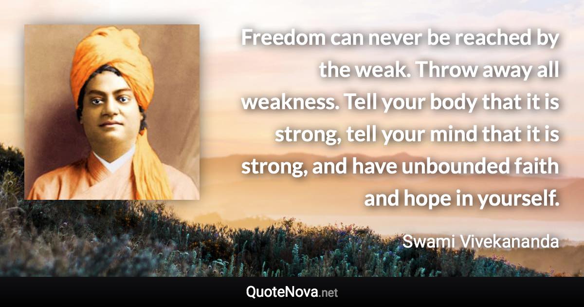 Freedom can never be reached by the weak. Throw away all weakness. Tell your body that it is strong, tell your mind that it is strong, and have unbounded faith and hope in yourself. - Swami Vivekananda quote