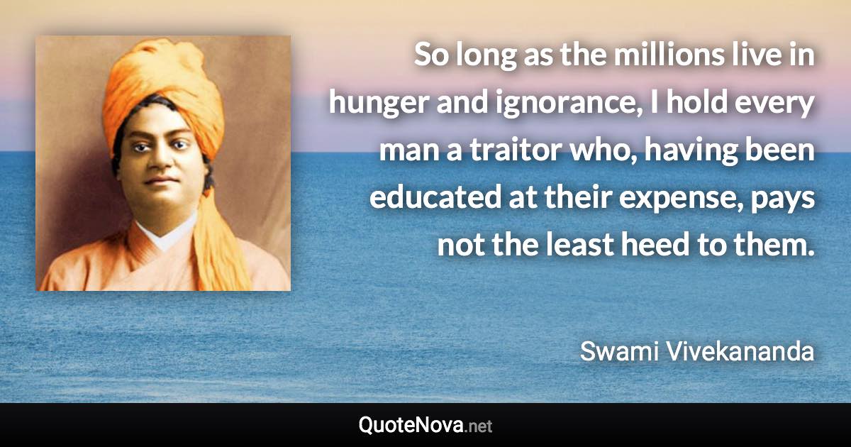 So long as the millions live in hunger and ignorance, I hold every man a traitor who, having been educated at their expense, pays not the least heed to them. - Swami Vivekananda quote