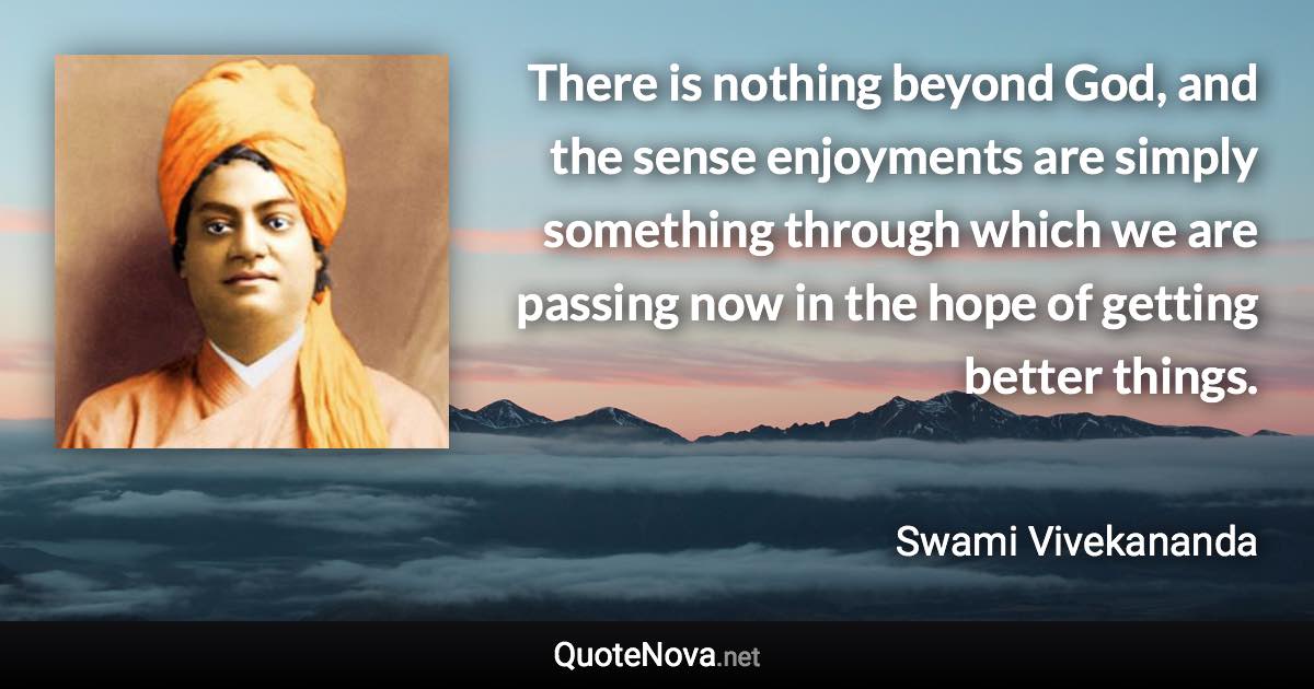 There is nothing beyond God, and the sense enjoyments are simply something through which we are passing now in the hope of getting better things. - Swami Vivekananda quote