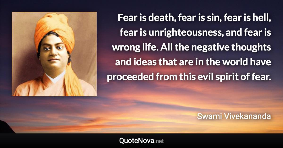 Fear is death, fear is sin, fear is hell, fear is unrighteousness, and fear is wrong life. All the negative thoughts and ideas that are in the world have proceeded from this evil spirit of fear. - Swami Vivekananda quote