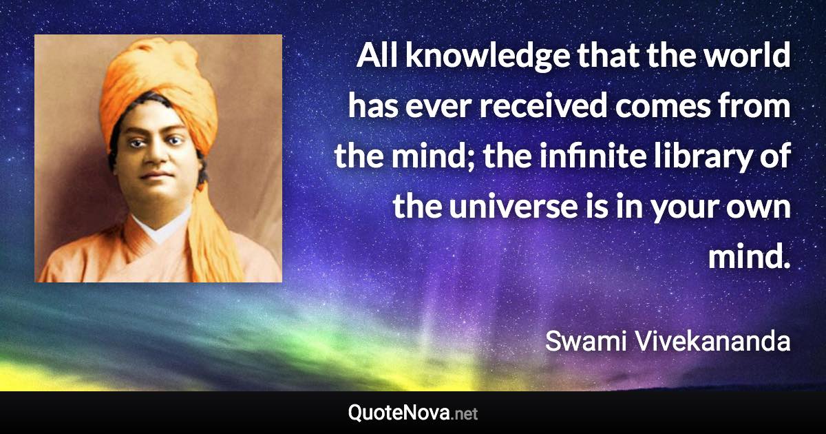 All knowledge that the world has ever received comes from the mind; the infinite library of the universe is in your own mind. - Swami Vivekananda quote