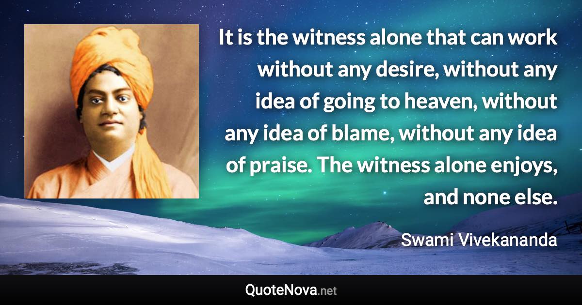 It is the witness alone that can work without any desire, without any idea of going to heaven, without any idea of blame, without any idea of praise. The witness alone enjoys, and none else. - Swami Vivekananda quote