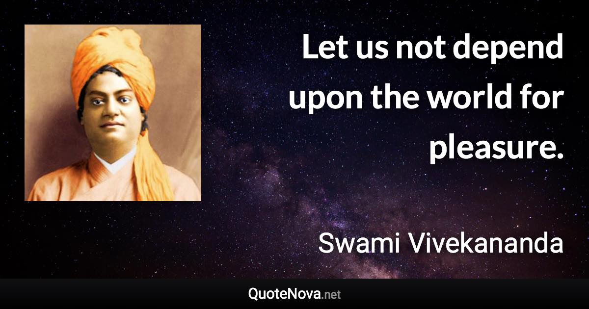 Let us not depend upon the world for pleasure. - Swami Vivekananda quote