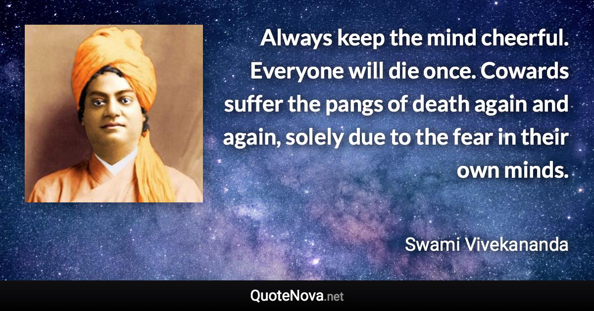 Always keep the mind cheerful. Everyone will die once. Cowards suffer the pangs of death again and again, solely due to the fear in their own minds. - Swami Vivekananda quote