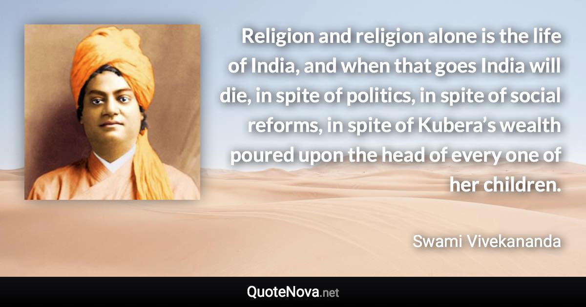 Religion and religion alone is the life of India, and when that goes India will die, in spite of politics, in spite of social reforms, in spite of Kubera’s wealth poured upon the head of every one of her children. - Swami Vivekananda quote