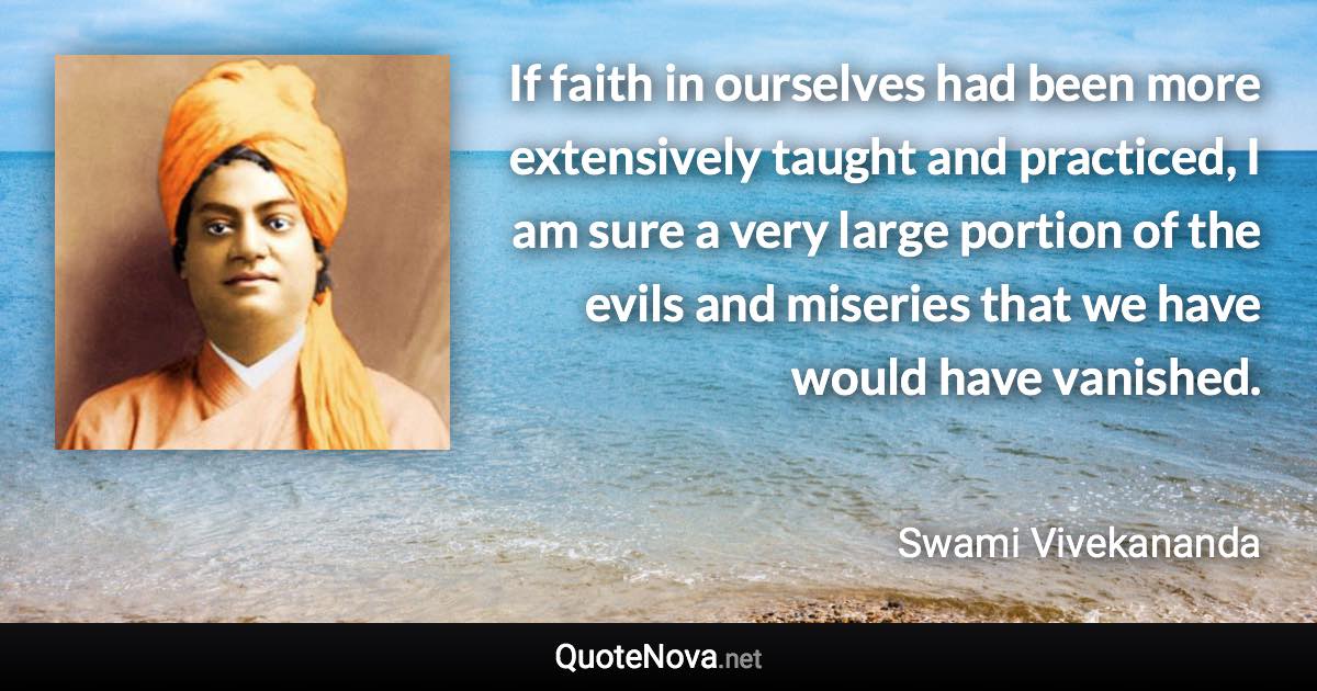 If faith in ourselves had been more extensively taught and practiced, I am sure a very large portion of the evils and miseries that we have would have vanished. - Swami Vivekananda quote