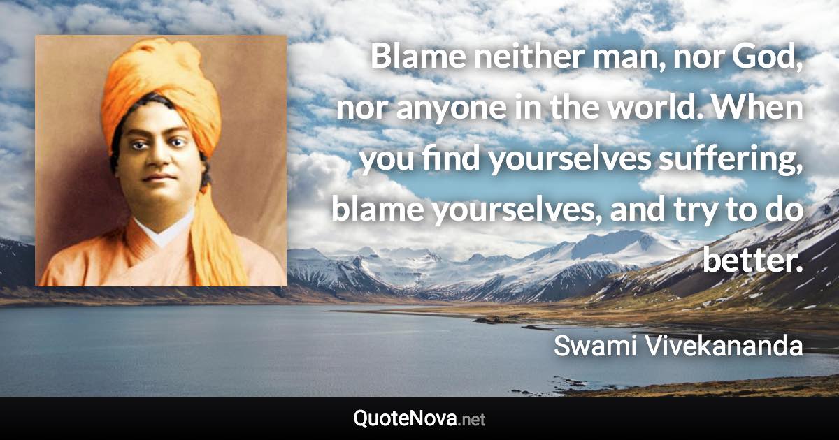 Blame neither man, nor God, nor anyone in the world. When you find yourselves suffering, blame yourselves, and try to do better. - Swami Vivekananda quote