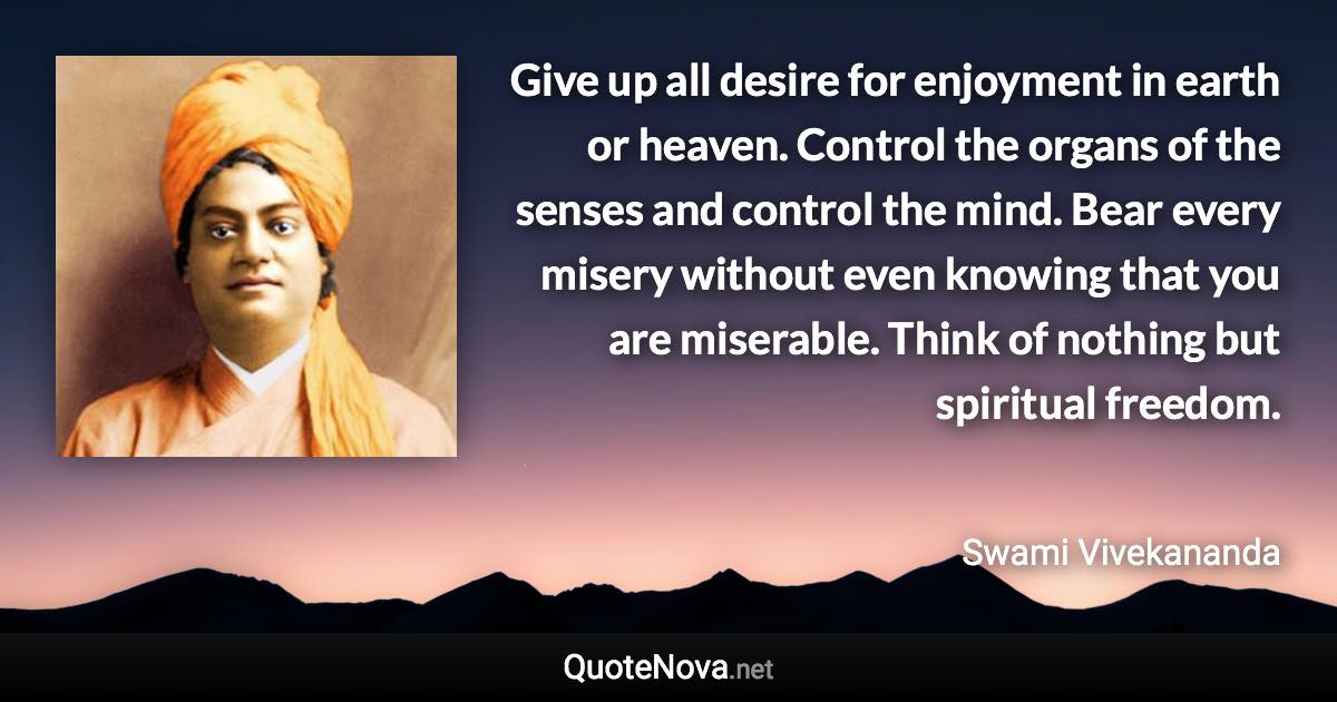 Give up all desire for enjoyment in earth or heaven. Control the organs of the senses and control the mind. Bear every misery without even knowing that you are miserable. Think of nothing but spiritual freedom. - Swami Vivekananda quote