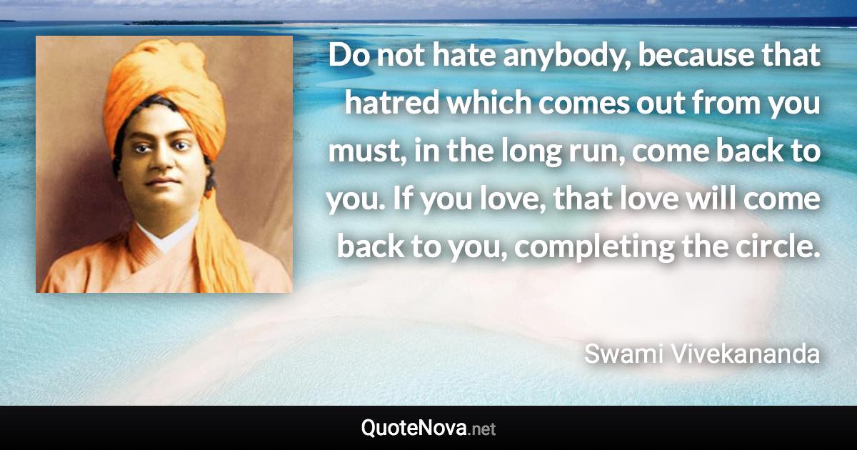 Do not hate anybody, because that hatred which comes out from you must, in the long run, come back to you. If you love, that love will come back to you, completing the circle. - Swami Vivekananda quote
