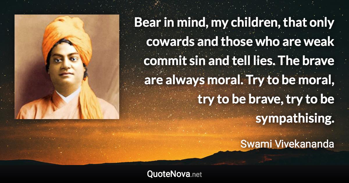 Bear in mind, my children, that only cowards and those who are weak commit sin and tell lies. The brave are always moral. Try to be moral, try to be brave, try to be sympathising. - Swami Vivekananda quote