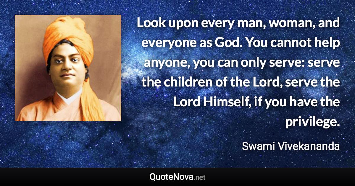 Look upon every man, woman, and everyone as God. You cannot help anyone, you can only serve: serve the children of the Lord, serve the Lord Himself, if you have the privilege. - Swami Vivekananda quote