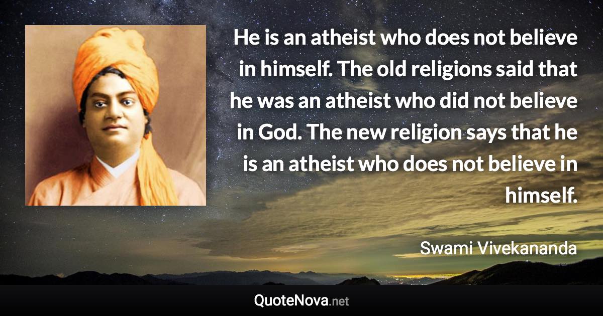 He is an atheist who does not believe in himself. The old religions said that he was an atheist who did not believe in God. The new religion says that he is an atheist who does not believe in himself. - Swami Vivekananda quote