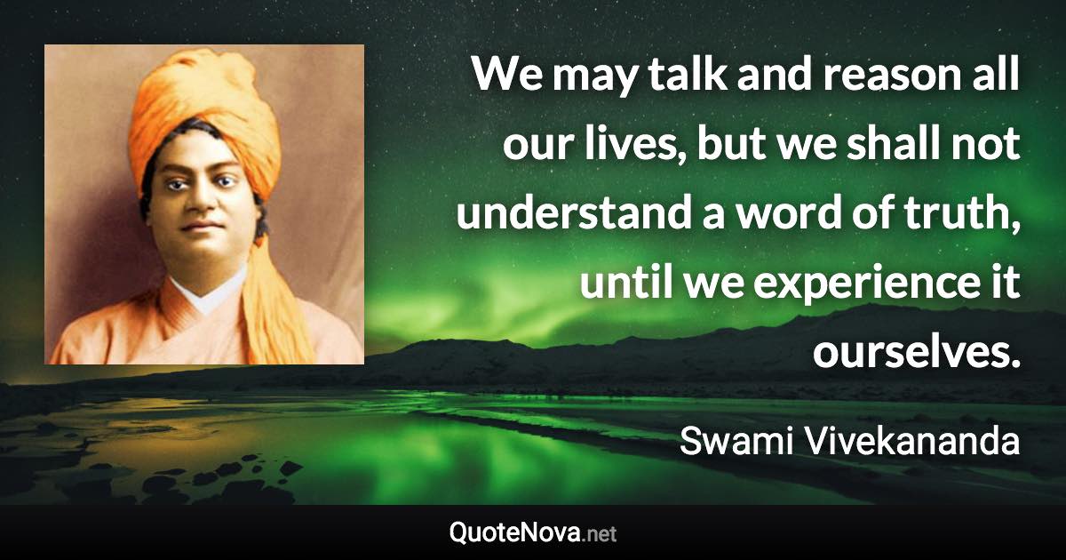 We may talk and reason all our lives, but we shall not understand a word of truth, until we experience it ourselves. - Swami Vivekananda quote