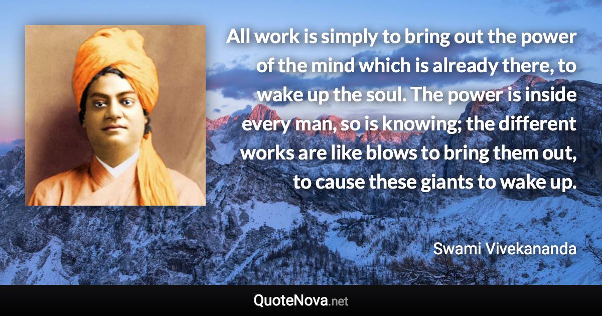 All work is simply to bring out the power of the mind which is already there, to wake up the soul. The power is inside every man, so is knowing; the different works are like blows to bring them out, to cause these giants to wake up. - Swami Vivekananda quote