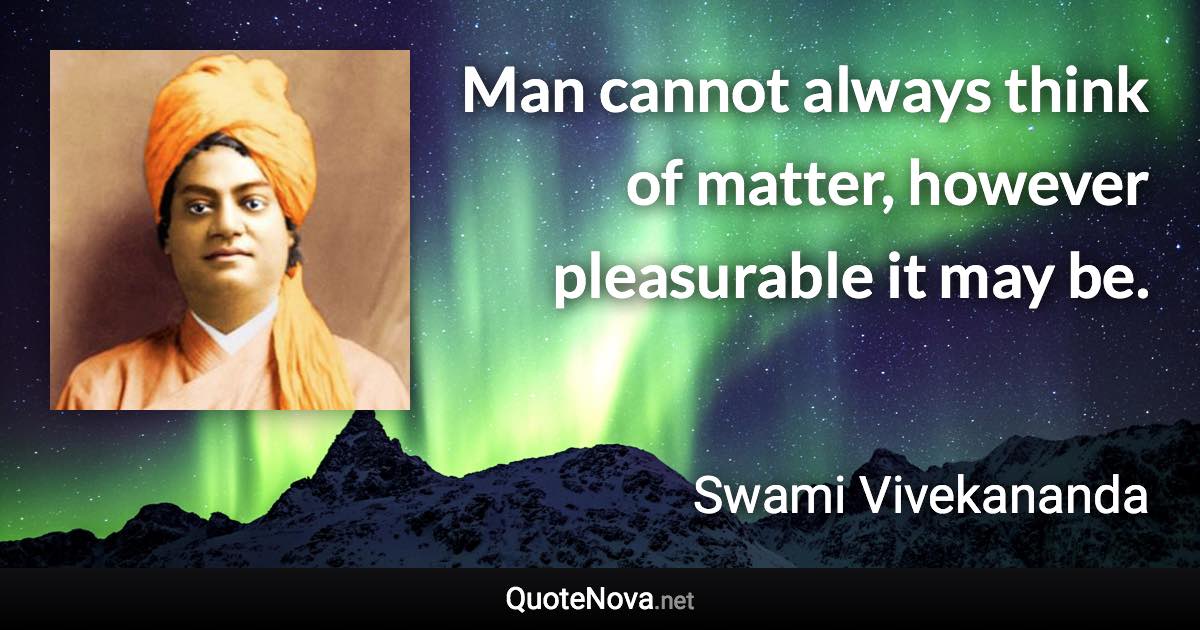 Man cannot always think of matter, however pleasurable it may be. - Swami Vivekananda quote