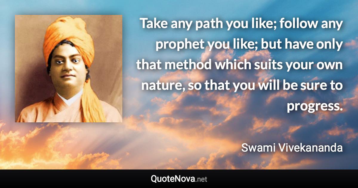Take any path you like; follow any prophet you like; but have only that method which suits your own nature, so that you will be sure to progress. - Swami Vivekananda quote