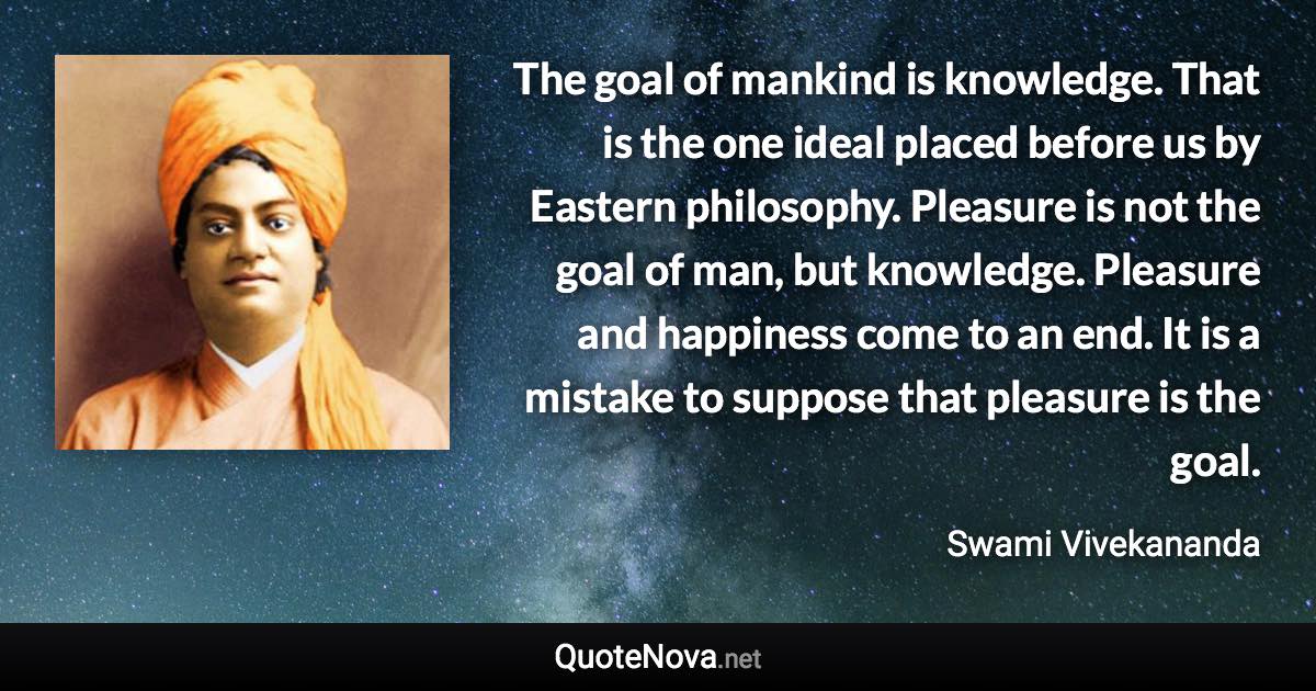 The goal of mankind is knowledge. That is the one ideal placed before us by Eastern philosophy. Pleasure is not the goal of man, but knowledge. Pleasure and happiness come to an end. It is a mistake to suppose that pleasure is the goal. - Swami Vivekananda quote