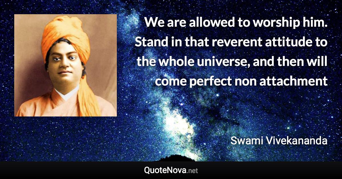We are allowed to worship him. Stand in that reverent attitude to the whole universe, and then will come perfect non attachment - Swami Vivekananda quote
