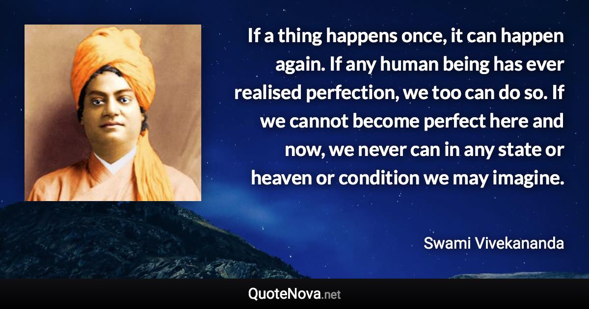 If a thing happens once, it can happen again. If any human being has ever realised perfection, we too can do so. If we cannot become perfect here and now, we never can in any state or heaven or condition we may imagine. - Swami Vivekananda quote