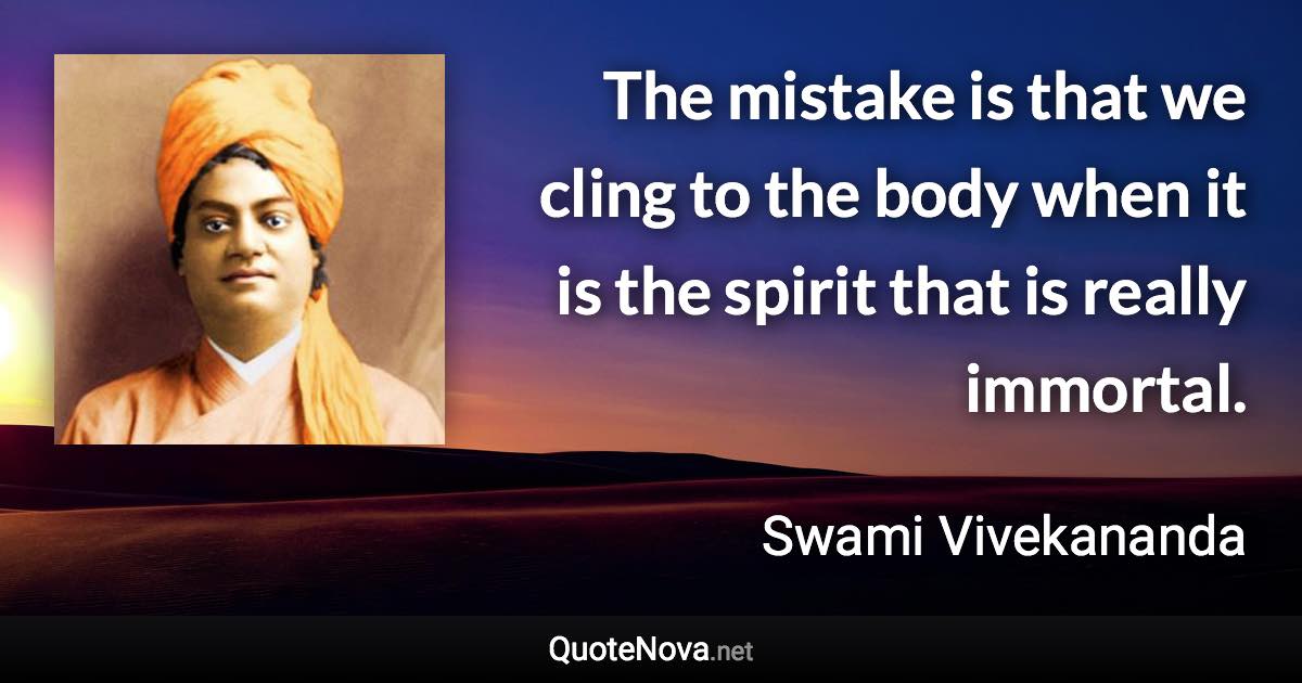 The mistake is that we cling to the body when it is the spirit that is really immortal. - Swami Vivekananda quote