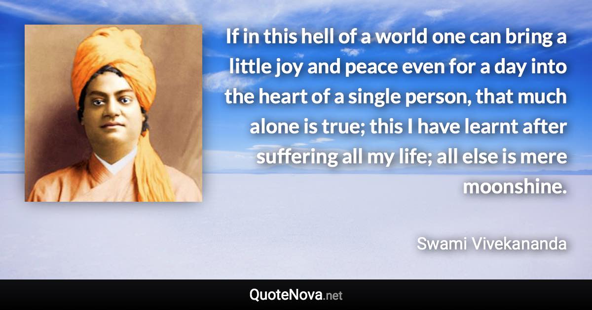 If in this hell of a world one can bring a little joy and peace even for a day into the heart of a single person, that much alone is true; this I have learnt after suffering all my life; all else is mere moonshine. - Swami Vivekananda quote