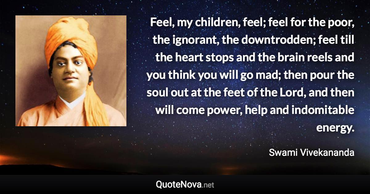 Feel, my children, feel; feel for the poor, the ignorant, the downtrodden; feel till the heart stops and the brain reels and you think you will go mad; then pour the soul out at the feet of the Lord, and then will come power, help and indomitable energy. - Swami Vivekananda quote