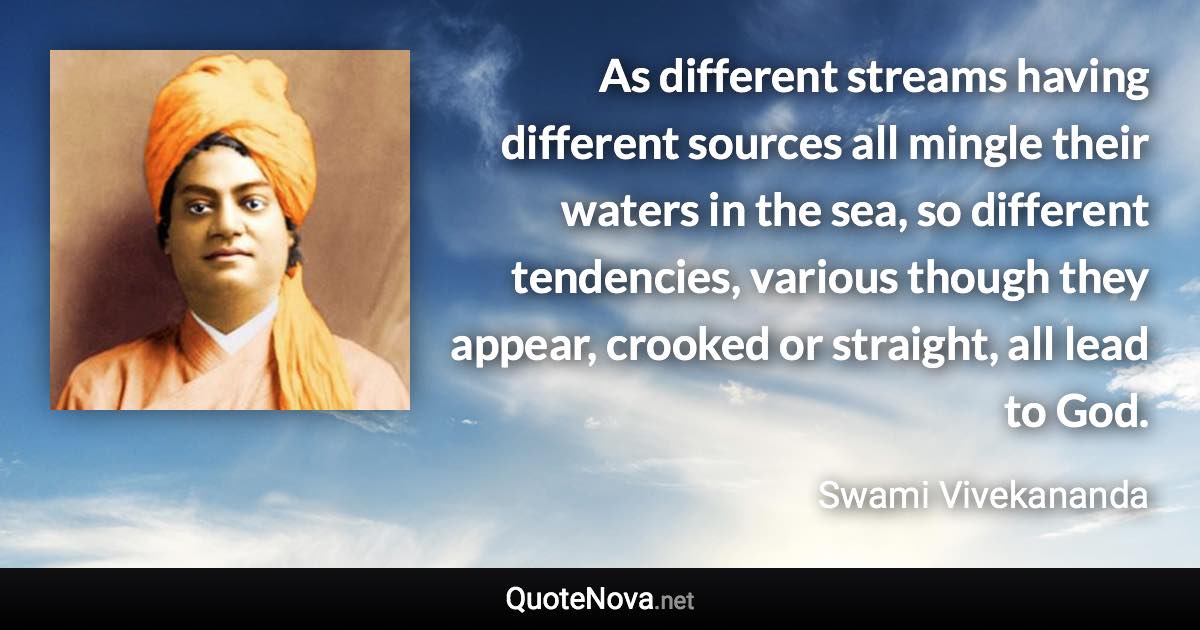 As different streams having different sources all mingle their waters in the sea, so different tendencies, various though they appear, crooked or straight, all lead to God. - Swami Vivekananda quote