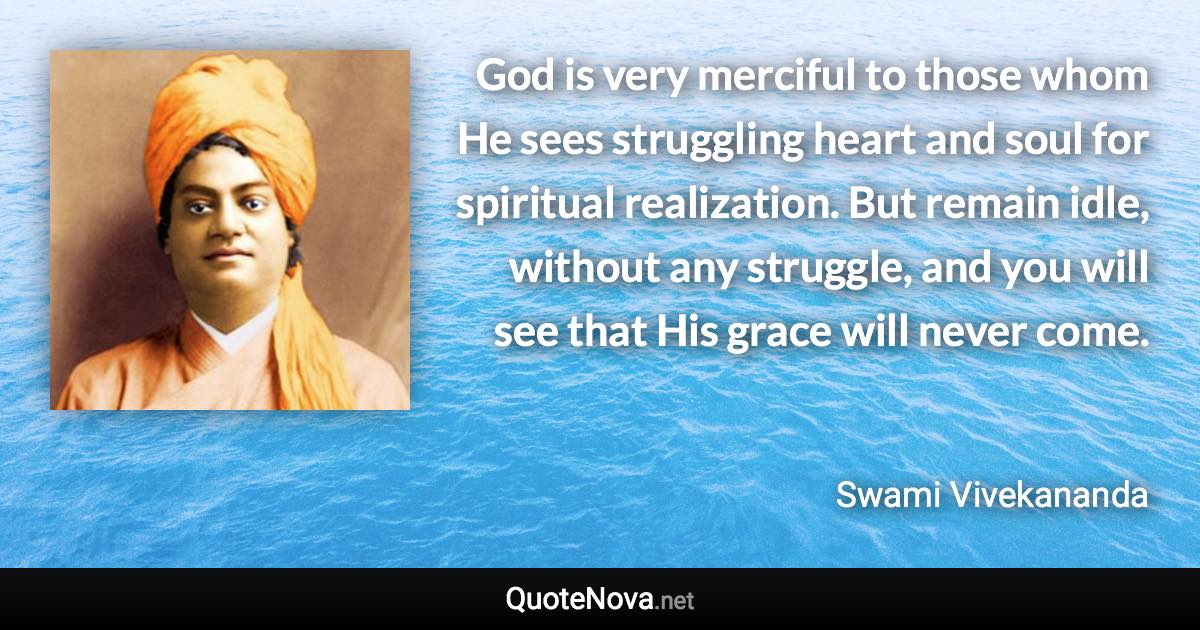 God is very merciful to those whom He sees struggling heart and soul for spiritual realization. But remain idle, without any struggle, and you will see that His grace will never come. - Swami Vivekananda quote