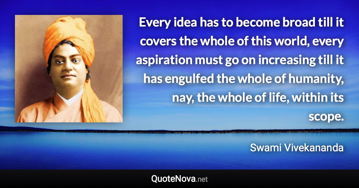 Every idea has to become broad till it covers the whole of this world, every aspiration must go on increasing till it has engulfed the whole of humanity, nay, the whole of life, within its scope. - Swami Vivekananda quote