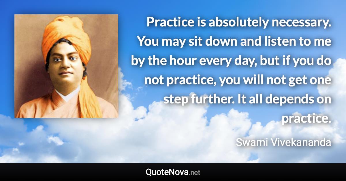 Practice is absolutely necessary. You may sit down and listen to me by the hour every day, but if you do not practice, you will not get one step further. It all depends on practice. - Swami Vivekananda quote