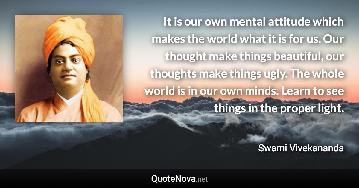 It is our own mental attitude which makes the world what it is for us. Our thought make things beautiful, our thoughts make things ugly. The whole world is in our own minds. Learn to see things in the proper light. - Swami Vivekananda quote