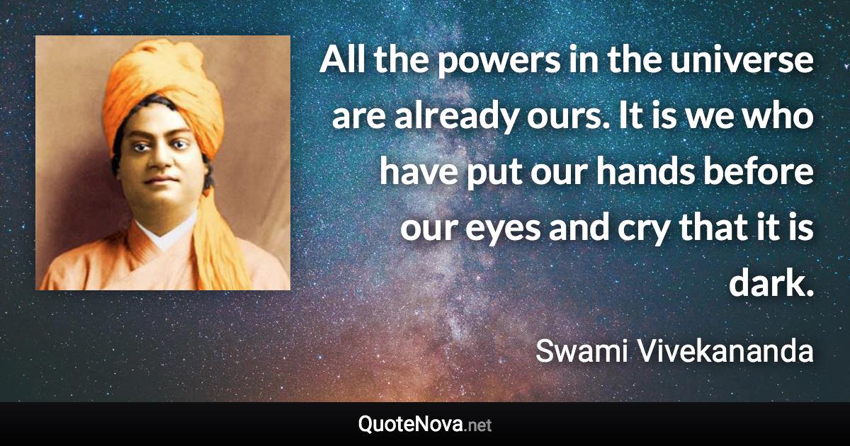 All the powers in the universe are already ours. It is we who have put our hands before our eyes and cry that it is dark. - Swami Vivekananda quote