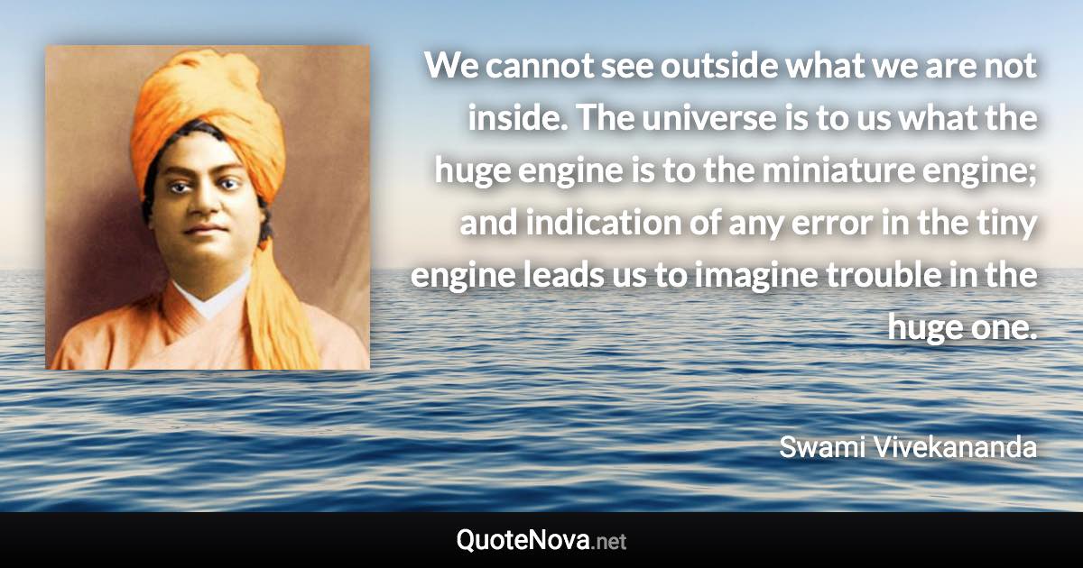 We cannot see outside what we are not inside. The universe is to us what the huge engine is to the miniature engine; and indication of any error in the tiny engine leads us to imagine trouble in the huge one. - Swami Vivekananda quote