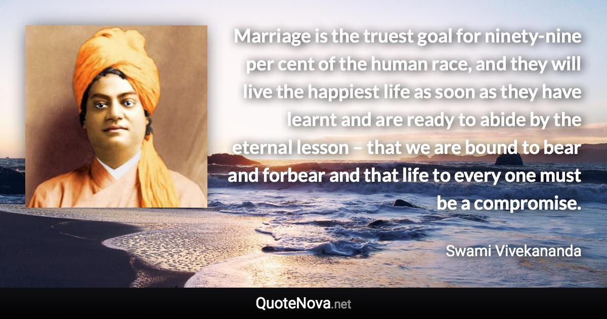 Marriage is the truest goal for ninety-nine per cent of the human race, and they will live the happiest life as soon as they have learnt and are ready to abide by the eternal lesson – that we are bound to bear and forbear and that life to every one must be a compromise. - Swami Vivekananda quote