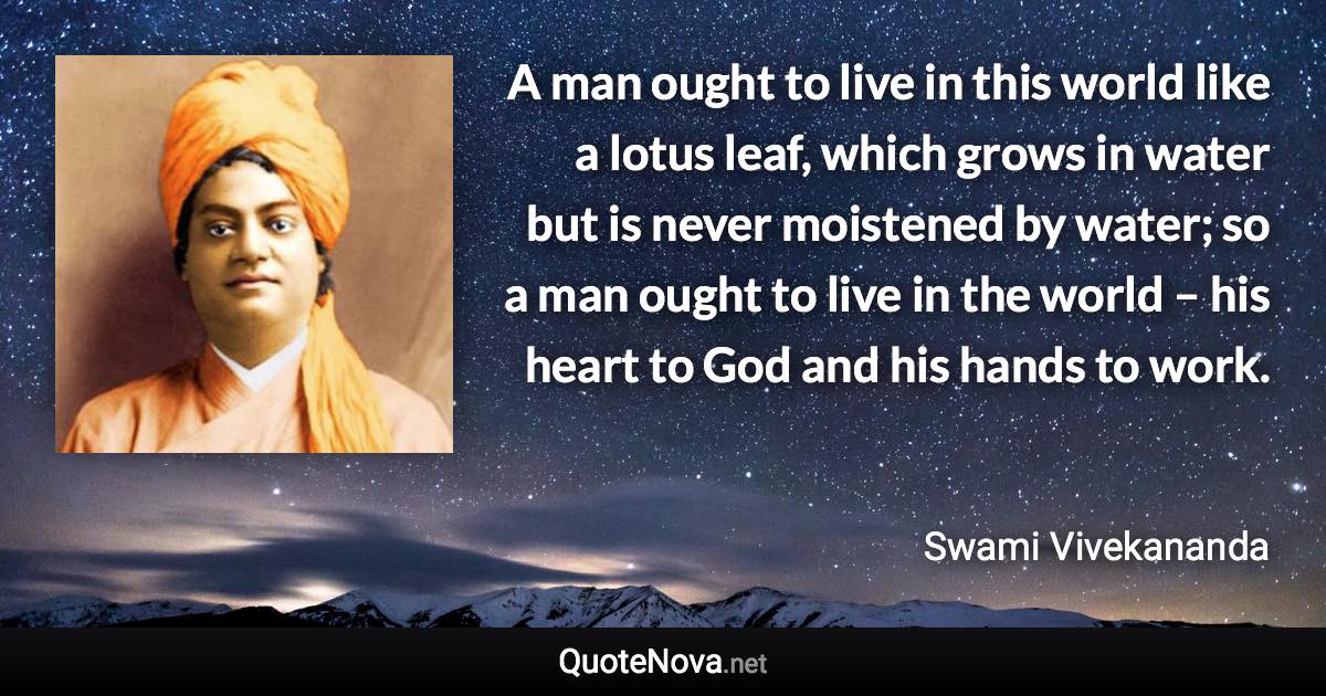 A man ought to live in this world like a lotus leaf, which grows in water but is never moistened by water; so a man ought to live in the world – his heart to God and his hands to work. - Swami Vivekananda quote