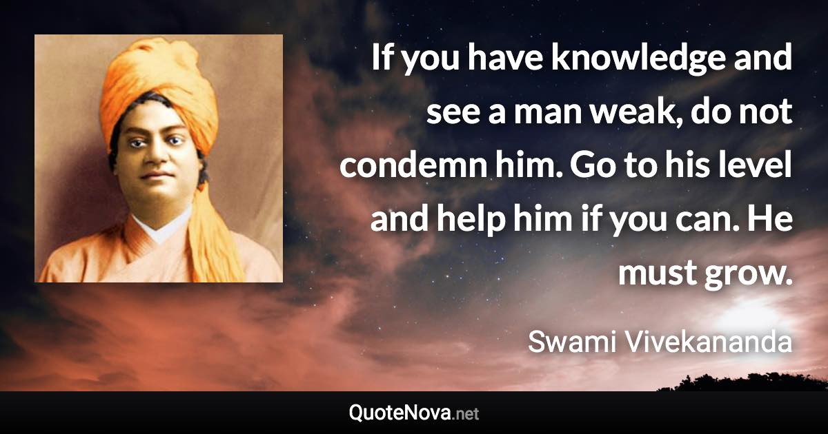 If you have knowledge and see a man weak, do not condemn him. Go to his level and help him if you can. He must grow. - Swami Vivekananda quote