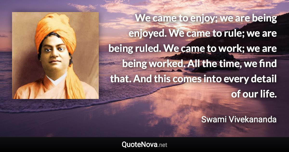 We came to enjoy; we are being enjoyed. We came to rule; we are being ruled. We came to work; we are being worked. All the time, we find that. And this comes into every detail of our life. - Swami Vivekananda quote