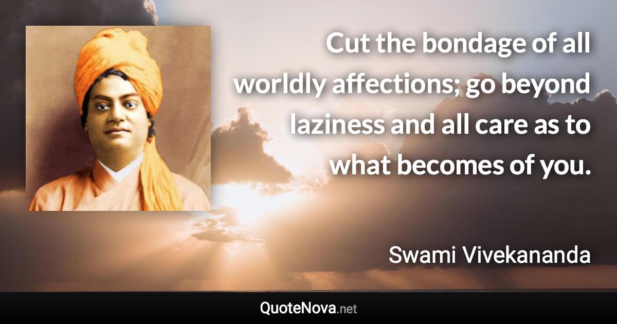 Cut the bondage of all worldly affections; go beyond laziness and all care as to what becomes of you. - Swami Vivekananda quote