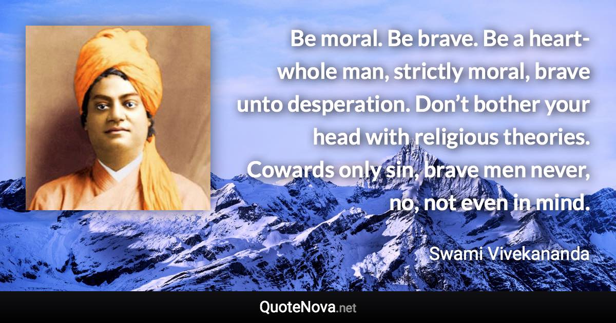 Be moral. Be brave. Be a heart-whole man, strictly moral, brave unto desperation. Don’t bother your head with religious theories. Cowards only sin, brave men never, no, not even in mind. - Swami Vivekananda quote