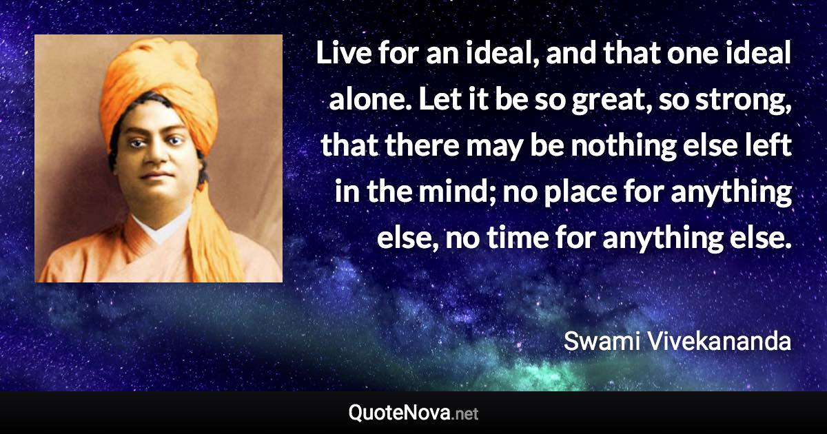 Live for an ideal, and that one ideal alone. Let it be so great, so strong, that there may be nothing else left in the mind; no place for anything else, no time for anything else. - Swami Vivekananda quote