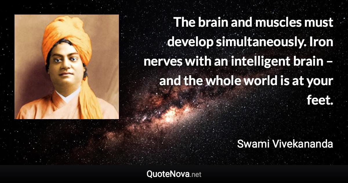 The brain and muscles must develop simultaneously. Iron nerves with an intelligent brain – and the whole world is at your feet. - Swami Vivekananda quote