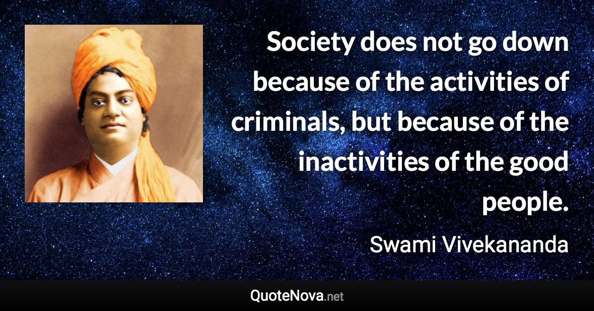 Society does not go down because of the activities of criminals, but because of the inactivities of the good people. - Swami Vivekananda quote