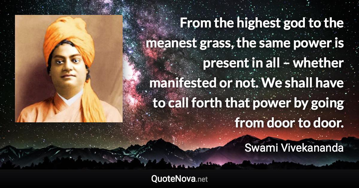 From the highest god to the meanest grass, the same power is present in all – whether manifested or not. We shall have to call forth that power by going from door to door. - Swami Vivekananda quote