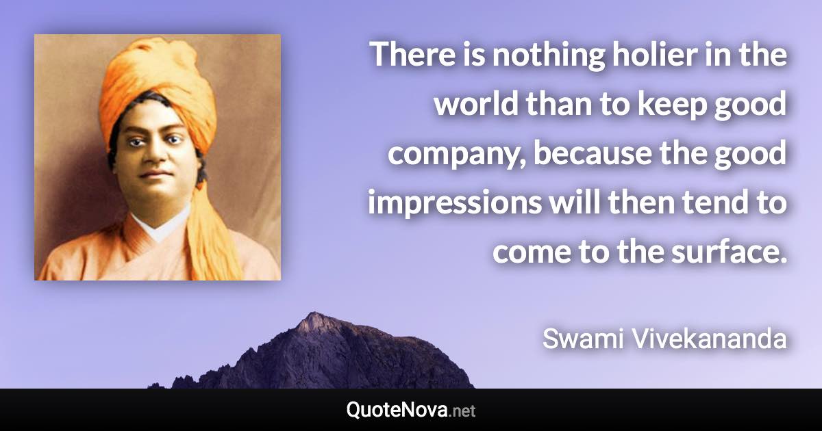 There is nothing holier in the world than to keep good company, because the good impressions will then tend to come to the surface. - Swami Vivekananda quote