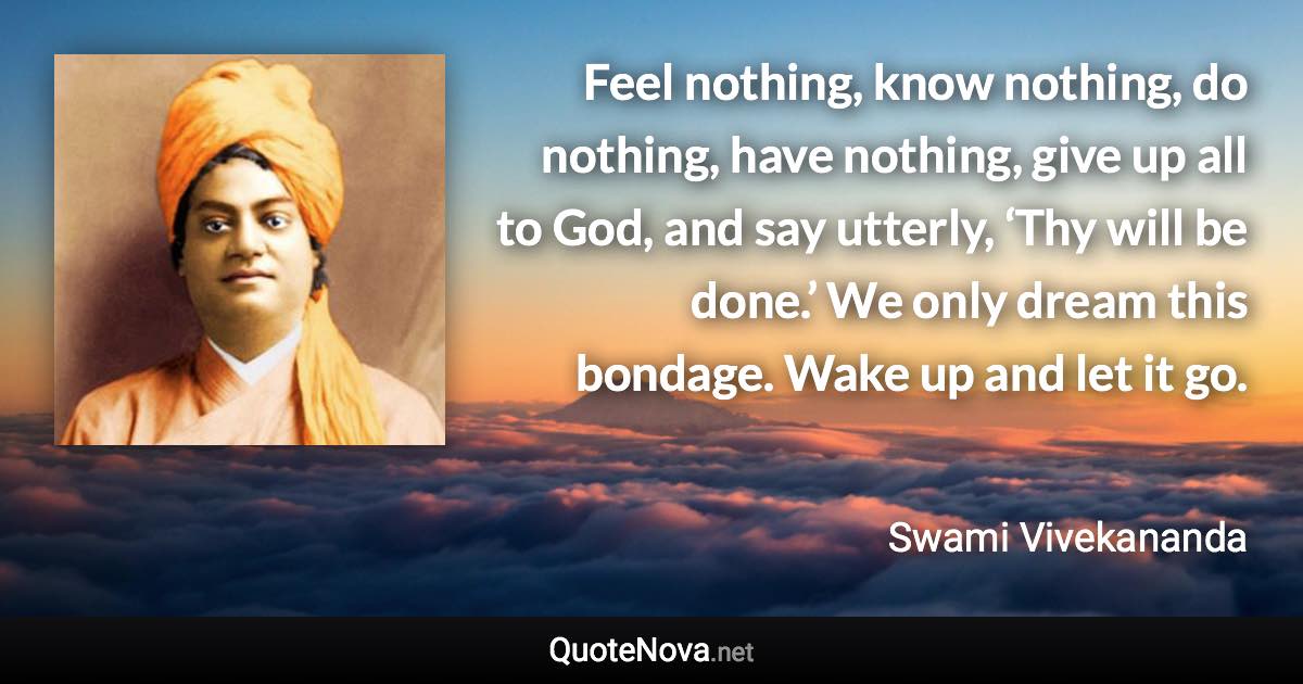 Feel nothing, know nothing, do nothing, have nothing, give up all to God, and say utterly, ‘Thy will be done.’ We only dream this bondage. Wake up and let it go. - Swami Vivekananda quote