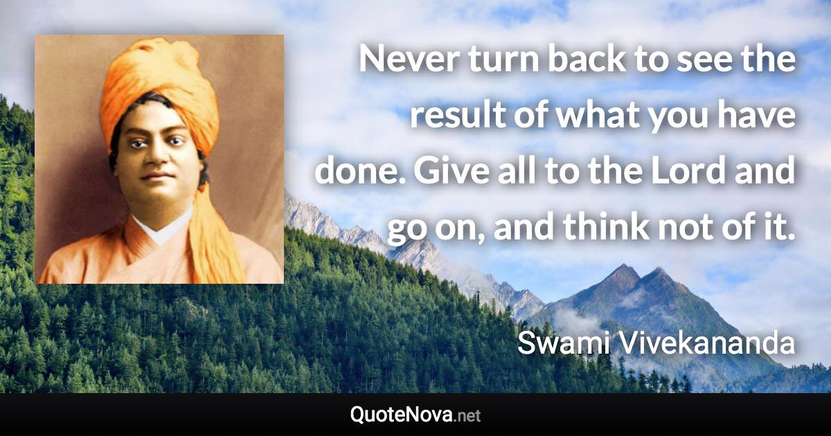 Never turn back to see the result of what you have done. Give all to the Lord and go on, and think not of it. - Swami Vivekananda quote