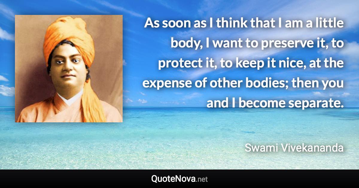 As soon as I think that I am a little body, I want to preserve it, to protect it, to keep it nice, at the expense of other bodies; then you and I become separate. - Swami Vivekananda quote