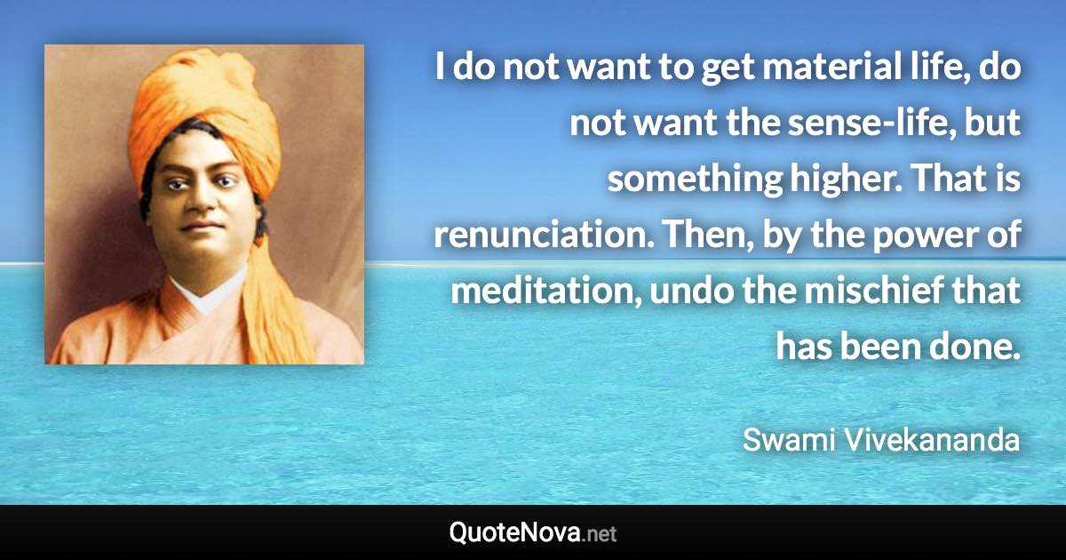 I do not want to get material life, do not want the sense-life, but something higher. That is renunciation. Then, by the power of meditation, undo the mischief that has been done. - Swami Vivekananda quote