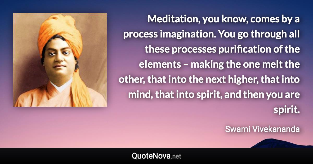 Meditation, you know, comes by a process imagination. You go through all these processes purification of the elements – making the one melt the other, that into the next higher, that into mind, that into spirit, and then you are spirit. - Swami Vivekananda quote