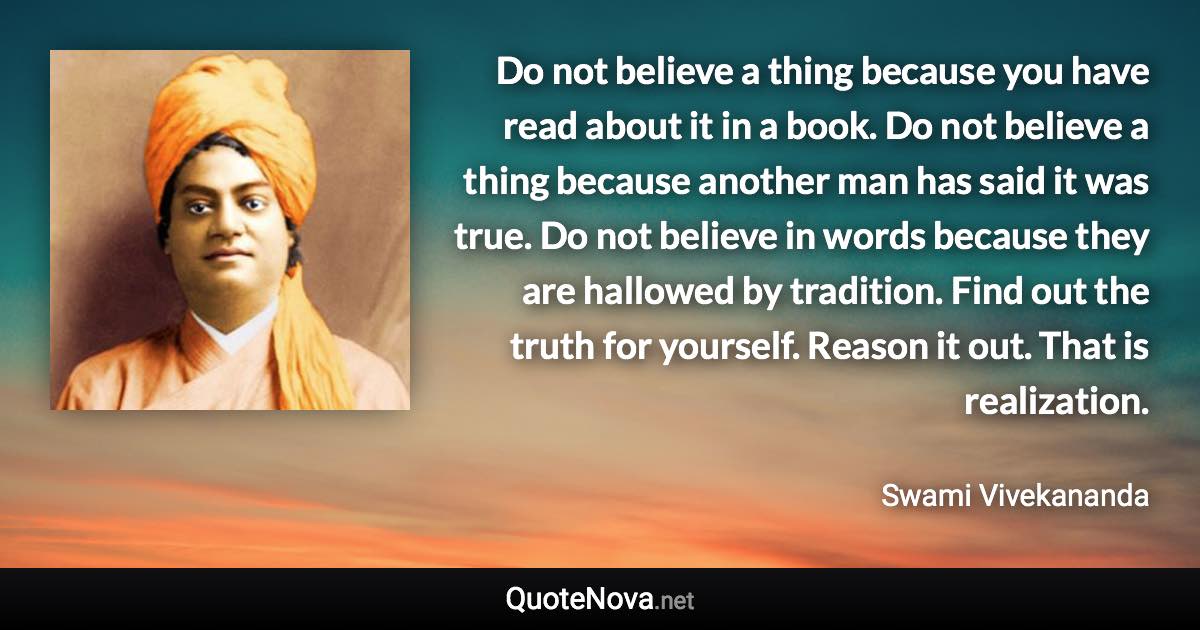 Do not believe a thing because you have read about it in a book. Do not believe a thing because another man has said it was true. Do not believe in words because they are hallowed by tradition. Find out the truth for yourself. Reason it out. That is realization. - Swami Vivekananda quote